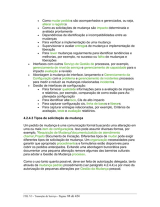 • Como mudar pedidos são acompanhados e gerenciados, ou seja,
alterar o registros
• Como as solicitações de mudança são impacto determinada e
avaliada prontamente
• Dependências de identificação e incompatibilidades entre as
mudanças
• Para verificar a implementação de uma mudança
• Supervisionar e avaliar entregas de mudança e implementação de
liberação
• Para rever mudanças regularmente para identificar tendências e
melhorias, por exemplo, no sucesso ou falha de mudanças e
liberações
• Interfaces com outros Serviço de Gestão de processos, por exemplo,
gerenciamento de nível de serviço e gerenciamento de capacidade para o
impacto avaliação e revisão
• Abordagem à mudança de interface, lançamento e Gerenciamento da
Configuração com a problema e gerenciamento de incidentes processos
para medir e reduzir as mudanças relacionadas incidentes
• Gestão de interfaces de configuração:
• Para fornecer qualidade informações para a avaliação de impacto
e relatórios, por exemplo, comparação de como estão para As-
planejada configuração
• Para identificar altarisco, CIs de alto impacto
• Para capturar configuração cis, linha de bases e liberars
• Para capturar entregas relacionadas, por exemplo, Critérios de
aceitação, teste e avaliação relatórios.
4.2.4.3 Tipos de solicitação de mudança
Um pedido de mudança é uma comunicação formal buscando uma alteração em
uma ou mais item de configuraçãos. Isso pode assumir diversas formas, por
exemplo, 'Requisição de Mudança'documento,balcão de atendimento
chamar,Projeto Documento de Iniciação. Diferentes tipos de mudar pode exigir
diferentes tipos de solicitação de mudança. Um organização necessidades para
garantir que apropriado procedimentos e formulários estão disponíveis para
cobrir os pedidos antecipados. Evitando uma abordagem burocrática para
documentar uma pequena alteração remove algumas das barreiras culturais
para adotar a Gestão da Mudança processo.
Como o uso tanto quanto possível, deve ser feita de autorização delegada, tanto
através da mudança padrão procedimento (ver parágrafo 4.2.4.4) e por meio da
autorização de pequenas alterações por Gestão da Mudança pessoal.
ITIL V3 - Transição de Serviço - Página: 88 de 424
 