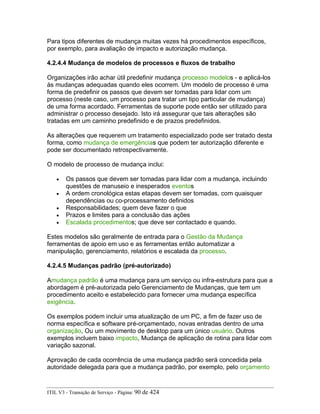 Para tipos diferentes de mudança muitas vezes há procedimentos específicos,
por exemplo, para avaliação de impacto e autorização mudança.
4.2.4.4 Mudança de modelos de processos e fluxos de trabalho
Organizações irão achar útil predefinir mudança processo modelos - e aplicá-los
às mudanças adequadas quando eles ocorrem. Um modelo de processo é uma
forma de predefinir os passos que devem ser tomadas para lidar com um
processo (neste caso, um processo para tratar um tipo particular de mudança)
de uma forma acordado. Ferramentas de suporte pode então ser utilizado para
administrar o processo desejado. Isto irá assegurar que tais alterações são
tratadas em um caminho predefinido e de prazos predefinidos.
As alterações que requerem um tratamento especializado pode ser tratado desta
forma, como mudança de emergências que podem ter autorização diferente e
pode ser documentado retrospectivamente.
O modelo de processo de mudança inclui:
• Os passos que devem ser tomadas para lidar com a mudança, incluindo
questões de manuseio e inesperados eventos
• A ordem cronológica estas etapas devem ser tomadas, com quaisquer
dependências ou co-processamento definidos
• Responsabilidades; quem deve fazer o que
• Prazos e limites para a conclusão das ações
• Escalada procedimentos; que deve ser contactado e quando.
Estes modelos são geralmente de entrada para o Gestão da Mudança
ferramentas de apoio em uso e as ferramentas então automatizar a
manipulação, gerenciamento, relatórios e escalada da processo.
4.2.4.5 Mudanças padrão (pré-autorizado)
Amudança padrão é uma mudança para um serviço ou infra-estrutura para que a
abordagem é pré-autorizada pelo Gerenciamento de Mudanças, que tem um
procedimento aceito e estabelecido para fornecer uma mudança específica
exigência.
Os exemplos podem incluir uma atualização de um PC, a fim de fazer uso de
norma específica e software pré-orçamentado, novas entradas dentro de uma
organização, Ou um movimento de desktop para um único usuário. Outros
exemplos incluem baixo impacto, Mudança de aplicação de rotina para lidar com
variação sazonal.
Aprovação de cada ocorrência de uma mudança padrão será concedida pela
autoridade delegada para que a mudança padrão, por exemplo, pelo orçamento
ITIL V3 - Transição de Serviço - Página: 90 de 424
 