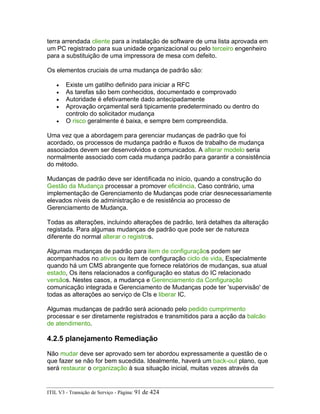 terra arrendada cliente para a instalação de software de uma lista aprovada em
um PC registrado para sua unidade organizacional ou pelo terceiro engenheiro
para a substituição de uma impressora de mesa com defeito.
Os elementos cruciais de uma mudança de padrão são:
• Existe um gatilho definido para iniciar a RFC
• As tarefas são bem conhecidos, documentado e comprovado
• Autoridade é efetivamente dado antecipadamente
• Aprovação orçamental será tipicamente predeterminado ou dentro do
controlo do solicitador mudança
• O risco geralmente é baixa, e sempre bem compreendida.
Uma vez que a abordagem para gerenciar mudanças de padrão que foi
acordado, os processos de mudança padrão e fluxos de trabalho de mudança
associados devem ser desenvolvidos e comunicados. A alterar modelo seria
normalmente associado com cada mudança padrão para garantir a consistência
do método.
Mudanças de padrão deve ser identificada no início, quando a construção do
Gestão da Mudança processar a promover eficiência. Caso contrário, uma
implementação de Gerenciamento de Mudanças pode criar desnecessariamente
elevados níveis de administração e de resistência ao processo de
Gerenciamento de Mudança.
Todas as alterações, incluindo alterações de padrão, terá detalhes da alteração
registada. Para algumas mudanças de padrão que pode ser de natureza
diferente do normal alterar o registros.
Algumas mudanças de padrão para item de configuraçãos podem ser
acompanhados no ativos ou item de configuração ciclo de vida, Especialmente
quando há um CMS abrangente que fornece relatórios de mudanças, sua atual
estado, Os itens relacionados a configuração eo status do IC relacionado
versãos. Nestes casos, a mudança e Gerenciamento da Configuração
comunicação integrada e Gerenciamento de Mudanças pode ter 'supervisão' de
todas as alterações ao serviço de CIs e liberar IC.
Algumas mudanças de padrão será acionado pelo pedido cumprimento
processar e ser diretamente registrados e transmitidos para a acção da balcão
de atendimento.
4.2.5 planejamento Remediação
Não mudar deve ser aprovado sem ter abordou expressamente a questão de o
que fazer se não for bem sucedida. Idealmente, haverá um back-out plano, que
será restaurar o organização à sua situação inicial, muitas vezes através da
ITIL V3 - Transição de Serviço - Página: 91 de 424
 