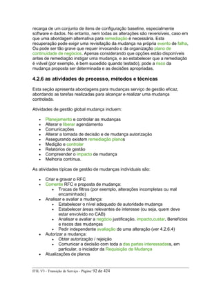 recarga de um conjunto de itens de configuração baseline, especialmente
software e dados. No entanto, nem todas as alterações são reversíveis, caso em
que uma abordagem alternativa para remediação é necessária. Esta
recuperação pode exigir uma revisitação da mudança na própria evento de falha,
Ou pode ser tão grave que requer invocando o da organização plano de
continuidade de negócios. Apenas considerando que opções estão disponíveis
antes de remediação instigar uma mudança, e ao estabelecer que a remediação
é viável (por exemplo, é bem sucedido quando testado), pode a risco da
mudança proposta ser determinada e as decisões apropriadas.
4.2.6 as atividades de processo, métodos e técnicas
Esta seção apresenta abordagens para mudanças serviço de gestão eficaz,
abordando as tarefas realizadas para alcançar e realizar uma mudança
controlada.
Atividades de gestão global mudança incluem:
• Planejamento e controlar as mudanças
• Alterar e liberar agendamento
• Comunicações
• Alterar a tomada de decisão e de mudança autorização
• Assegurando existem remediação planos
• Medição e controlar
• Relatórios de gestão
• Compreender o impacto de mudança
• Melhoria contínua.
As atividades típicas de gestão de mudanças individuais são:
• Criar e gravar o RFC
• Comente RFC e proposta de mudança:
• Trocas de filtros (por exemplo, alterações incompletas ou mal
encaminhado)
• Analisar e avaliar a mudança:
• Estabelecer o nível adequado de autoridade mudança
• Estabelecer áreas relevantes de interesse (ou seja, quem deve
estar envolvido no CAB)
• Analisar e avaliar a negócio justificação, impacto,custar, Benefícios
e riscos das mudanças
• Pedir independente avaliação de uma alteração (ver 4.2.6.4)
• Autorizar a mudança:
• Obter autorização / rejeição
• Comunicar a decisão com toda a das partes interessadass, em
particular, o iniciador da Requisição de Mudança
• Atualizações de planos
ITIL V3 - Transição de Serviço - Página: 92 de 424
 