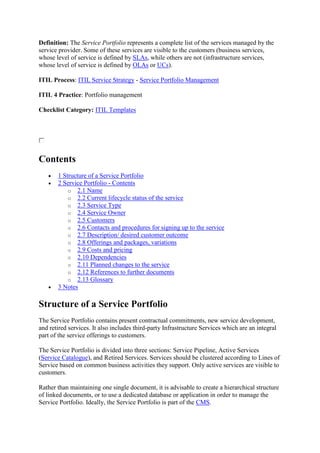 Definition: The Service Portfolio represents a complete list of the services managed by the
service provider. Some of these services are visible to the customers (business services,
whose level of service is defined by SLAs, while others are not (infrastructure services,
whose level of service is defined by OLAs or UCs).
ITIL Process: ITIL Service Strategy - Service Portfolio Management
ITIL 4 Practice: Portfolio management
Checklist Category: ITIL Templates
Contents
 1 Structure of a Service Portfolio
 2 Service Portfolio - Contents
o 2.1 Name
o 2.2 Current lifecycle status of the service
o 2.3 Service Type
o 2.4 Service Owner
o 2.5 Customers
o 2.6 Contacts and procedures for signing up to the service
o 2.7 Description/ desired customer outcome
o 2.8 Offerings and packages, variations
o 2.9 Costs and pricing
o 2.10 Dependencies
o 2.11 Planned changes to the service
o 2.12 References to further documents
o 2.13 Glossary
 3 Notes
Structure of a Service Portfolio
The Service Portfolio contains present contractual commitments, new service development,
and retired services. It also includes third-party Infrastructure Services which are an integral
part of the service offerings to customers.
The Service Portfolio is divided into three sections: Service Pipeline, Active Services
(Service Catalogue), and Retired Services. Services should be clustered according to Lines of
Service based on common business activities they support. Only active services are visible to
customers.
Rather than maintaining one single document, it is advisable to create a hierarchical structure
of linked documents, or to use a dedicated database or application in order to manage the
Service Portfolio. Ideally, the Service Portfolio is part of the CMS.
 