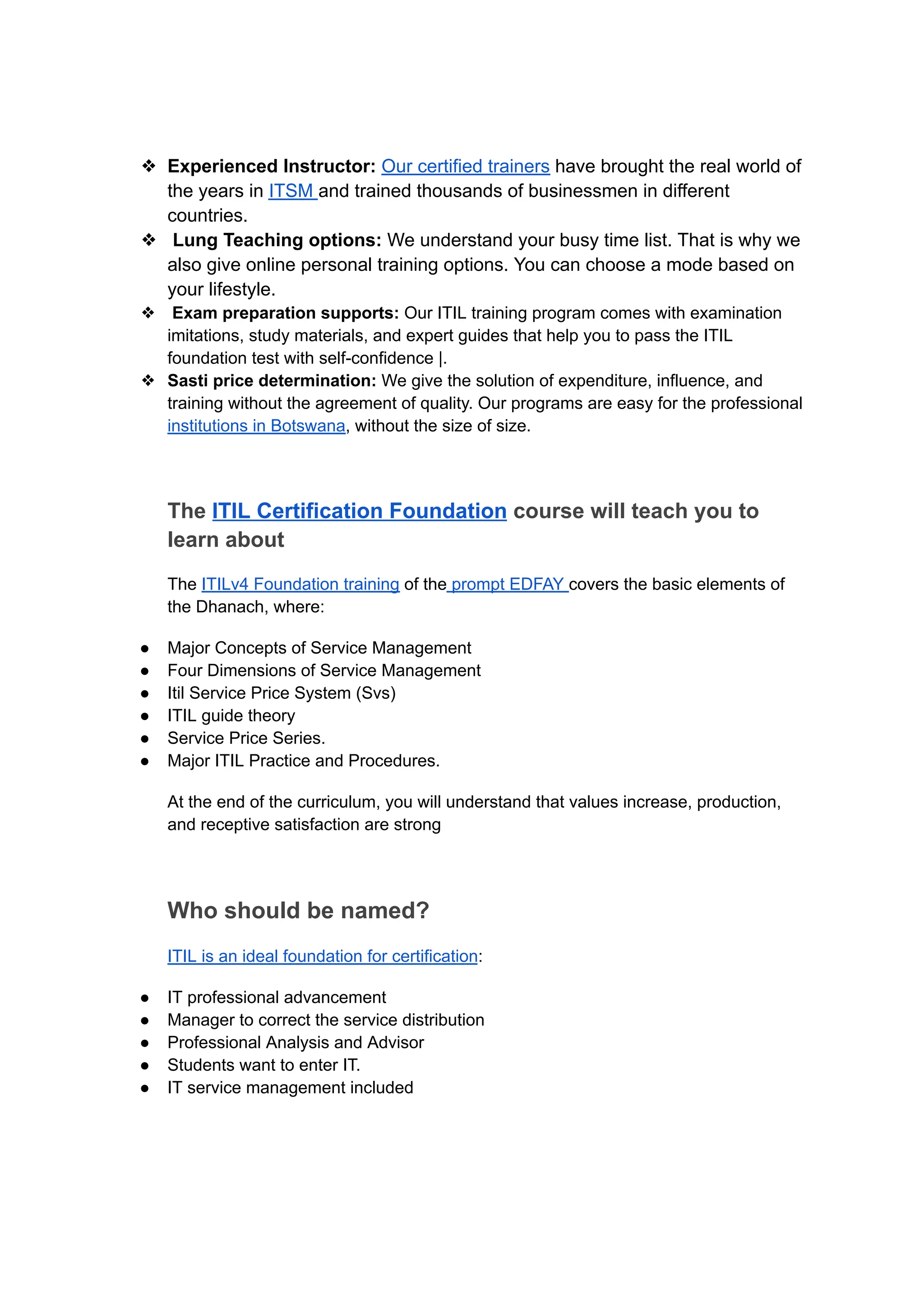❖​ Experienced Instructor: Our certified trainers have brought the real world of
the years in ITSM and trained thousands of businessmen in different
countries.
❖​ Lung Teaching options: We understand your busy time list. That is why we
also give online personal training options. You can choose a mode based on
your lifestyle.
❖​ Exam preparation supports: Our ITIL training program comes with examination
imitations, study materials, and expert guides that help you to pass the ITIL
foundation test with self-confidence |.
❖​ Sasti price determination: We give the solution of expenditure, influence, and
training without the agreement of quality. Our programs are easy for the professional
institutions in Botswana, without the size of size.
The ITIL Certification Foundation course will teach you to
learn about
The ITILv4 Foundation training of the prompt EDFAY covers the basic elements of
the Dhanach, where:
●​ Major Concepts of Service Management
●​ Four Dimensions of Service Management
●​ Itil Service Price System (Svs)
●​ ITIL guide theory
●​ Service Price Series.
●​ Major ITIL Practice and Procedures.
At the end of the curriculum, you will understand that values ​
​
increase, production,
and receptive satisfaction are strong
Who should be named?
ITIL is an ideal foundation for certification:
●​ IT professional advancement
●​ Manager to correct the service distribution
●​ Professional Analysis and Advisor
●​ Students want to enter IT.
●​ IT service management included
 