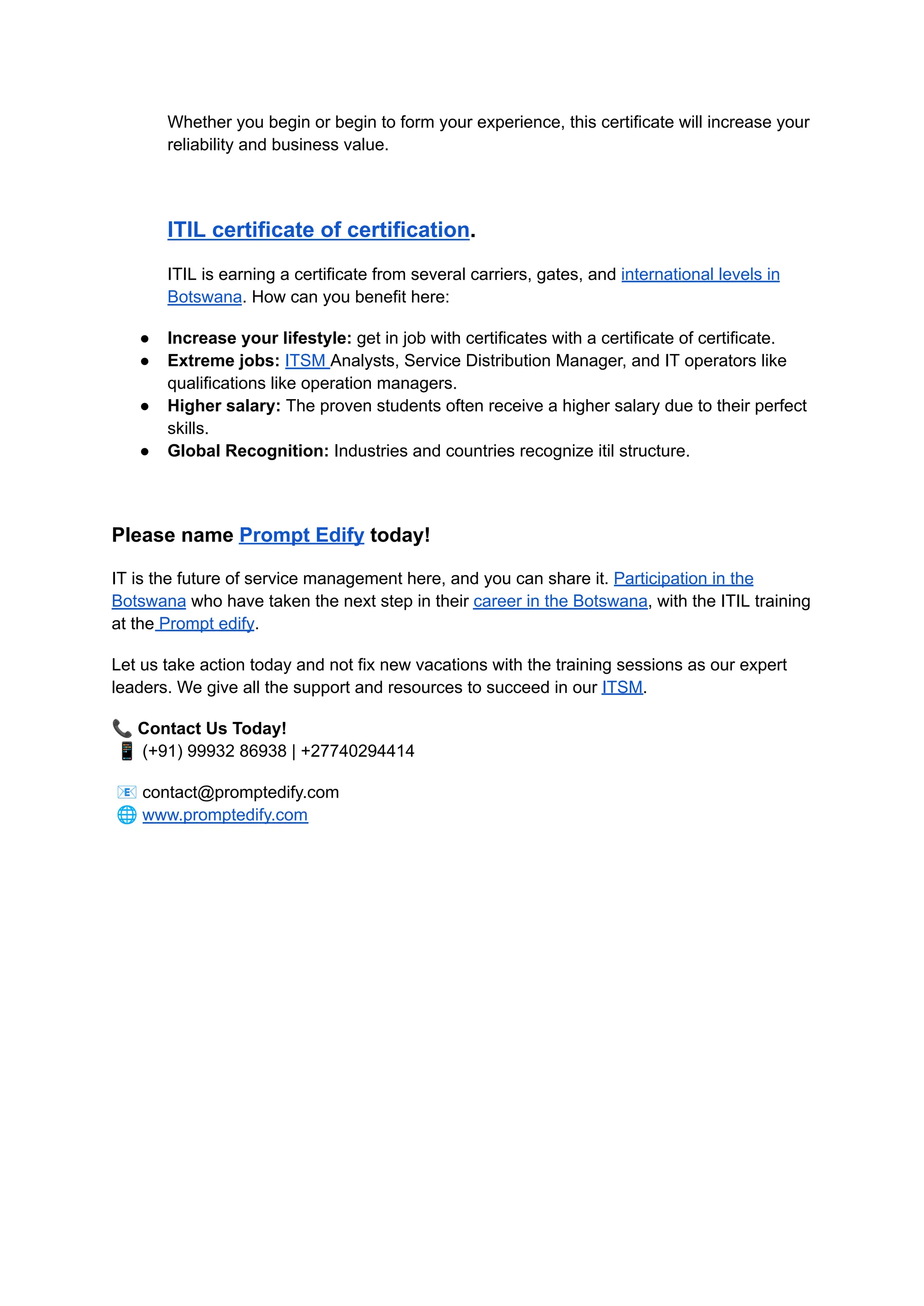 Whether you begin or begin to form your experience, this certificate will increase your
reliability and business value.
ITIL certificate of certification.
ITIL is earning a certificate from several carriers, gates, and international levels in
Botswana. How can you benefit here:
●​ Increase your lifestyle: get in job with certificates with a certificate of certificate.
●​ Extreme jobs: ITSM Analysts, Service Distribution Manager, and IT operators like
qualifications like operation managers.
●​ Higher salary: The proven students often receive a higher salary due to their perfect
skills.
●​ Global Recognition: Industries and countries recognize itil structure.
Please name Prompt Edify today!
IT is the future of service management here, and you can share it. Participation in the
Botswana who have taken the next step in their career in the Botswana, with the ITIL training
at the Prompt edify.
Let us take action today and not fix new vacations with the training sessions as our expert
leaders. We give all the support and resources to succeed in our ITSM.
📞Contact Us Today!​
📱(+91) 99932 86938 | +27740294414
📧contact@promptedify.com​
🌐www.promptedify.com
 