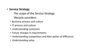 • Service Strategy
The scope of the Service Strategy
lifecycle considers:
• Business process and culture
• IT process and culture
• Understanding customers
• Future changes in requirements
• Understanding competitors and their points of difference
• Understanding value
 