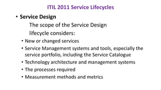 • Service Design
The scope of the Service Design
lifecycle considers:
• New or changed services
• Service Management systems and tools, especially the
service portfolio, including the Service Catalogue
• Technology architecture and management systems
• The processes required
• Measurement methods and metrics
ITIL 2011 Service Lifecycles
 