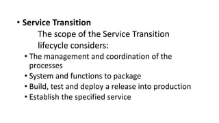 • Service Transition
The scope of the Service Transition
lifecycle considers:
• The management and coordination of the
processes
• System and functions to package
• Build, test and deploy a release into production
• Establish the specified service
 