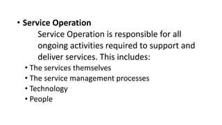 • Service Operation
Service Operation is responsible for all
ongoing activities required to support and
deliver services. This includes:
• The services themselves
• The service management processes
• Technology
• People
 