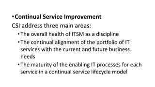 •Continual Service Improvement
CSI address three main areas:
•The overall health of ITSM as a discipline
•The continual alignment of the portfolio of IT
services with the current and future business
needs
•The maturity of the enabling IT processes for each
service in a continual service lifecycle model
 