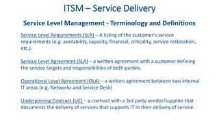 ITSM – Service Delivery
Service Level Management - Terminology and Definitions
Service Level Requirements (SLR) – A listing of the customer’s service
requirements (e.g. availability, capacity, financial, criticality, service restoration,
etc.).
Service Level Agreement (SLA) – a written agreement with a customer defining
the service targets and responsibilities of both parties.
Operational Level Agreement (OLA) – a written agreement between two internal
IT areas (e.g. Networks and Service Desk)
Underpinning Contract (UC) – a contract with a 3rd party vendor/supplier that
documents the delivery of services that supports IT in their delivery of service.
 