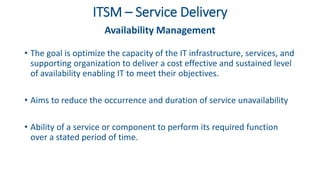 ITSM – Service Delivery
Availability Management
• The goal is optimize the capacity of the IT infrastructure, services, and
supporting organization to deliver a cost effective and sustained level
of availability enabling IT to meet their objectives.
• Aims to reduce the occurrence and duration of service unavailability
• Ability of a service or component to perform its required function
over a stated period of time.
 