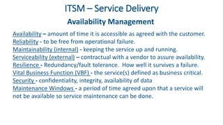 ITSM – Service Delivery
Availability Management
Availability – amount of time it is accessible as agreed with the customer.
Reliability - to be free from operational failure.
Maintainability (internal) - keeping the service up and running.
Serviceability (external) – contractual with a vendor to assure availability.
Resilience - Redundancy/fault tolerance. How well it survives a failure.
Vital Business Function (VBF) - the service(s) defined as business critical.
Security - confidentiality, integrity, availability of data
Maintenance Windows - a period of time agreed upon that a service will
not be available so service maintenance can be done.
 
