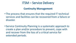 ITSM – Service Delivery
Continuity Management
• The process that ensures that the required IT technical
services and facilities can be recovered from a failure or
disaster.
• Service Continuity Planning is a systematic approach to
create a plan and/or procedure to prevent, cope with
and recover from the loss of a critical service for
extended periods.
 