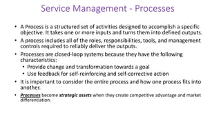 Service Management - Processes
• A Process is a structured set of activities designed to accomplish a specific
objective. It takes one or more inputs and turns them into defined outputs.
• A process includes all of the roles, responsibilities, tools, and management
controls required to reliably deliver the outputs.
• Processes are closed-loop systems because they have the following
characteristics:
• Provide change and transformation towards a goal
• Use feedback for self-reinforcing and self-corrective action
• It is important to consider the entire process and how one process fits into
another.
• Processes become strategic assets when they create competitive advantage and market
differentiation.
 