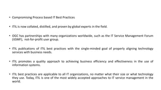 • Compromising Process based IT Best Practices
• ITIL is now collated, distilled, and proven by global experts in the field.
• OGC has partnerships with many organizations worldwide, such as the IT Service Management Forum
(itSMF), not-for-profit user group.
• ITIL publications of ITIL best practices with the single-minded goal of properly aligning technology
services with business needs.
• ITIL promotes a quality approach to achieving business efficiency and effectiveness in the use of
information systems.
• ITIL best practices are applicable to all IT organizations, no matter what their size or what technology
they use. Today, ITIL is one of the most widely accepted approaches to IT service management in the
world.
 