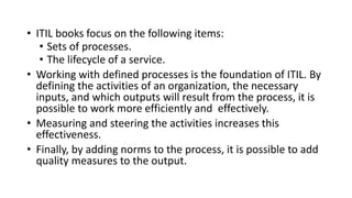 • ITIL books focus on the following items:
• Sets of processes.
• The lifecycle of a service.
• Working with defined processes is the foundation of ITIL. By
defining the activities of an organization, the necessary
inputs, and which outputs will result from the process, it is
possible to work more efficiently and effectively.
• Measuring and steering the activities increases this
effectiveness.
• Finally, by adding norms to the process, it is possible to add
quality measures to the output.
 