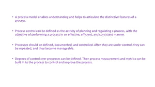 • A process model enables understanding and helps to articulate the distinctive features of a
process.
• Process control can be defined as the activity of planning and regulating a process, with the
objective of performing a process in an effective, efficient, and consistent manner.
• Processes should be defined, documented, and controlled. After they are under control, they can
be repeated, and they become manageable.
• Degrees of control over processes can be defined. Then process measurement and metrics can be
built in to the process to control and improve the process.
 