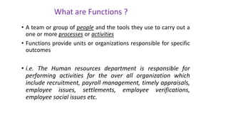 • A team or group of people and the tools they use to carry out a
one or more processes or activities
• Functions provide units or organizations responsible for specific
outcomes
• i.e. The Human resources department is responsible for
performing activities for the over all organization which
include recruitment, payroll management, timely appraisals,
employee issues, settlements, employee verifications,
employee social issues etc.
What are Functions ?
 