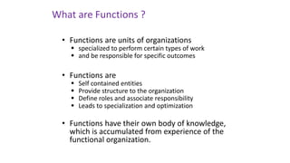 • Functions are units of organizations
▪ specialized to perform certain types of work
▪ and be responsible for specific outcomes
• Functions are
▪ Self contained entities
▪ Provide structure to the organization
▪ Define roles and associate responsibility
▪ Leads to specialization and optimization
• Functions have their own body of knowledge,
which is accumulated from experience of the
functional organization.
What are Functions ?
 