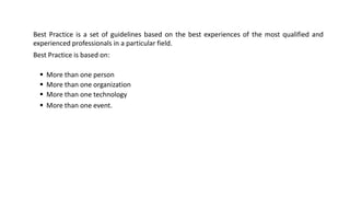 Best Practice is a set of guidelines based on the best experiences of the most qualified and
experienced professionals in a particular field.
Best Practice is based on:
▪ More than one person
▪ More than one organization
▪ More than one technology
▪ More than one event.
 