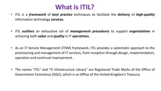 • ITIL is a framework of best practice techniques to facilitate the delivery of high-quality
information technology services.
• ITIL outlines an exhaustive set of management procedures to support organizations in
achieving both value and quality in IT operations.
• As an IT Service Management (ITSM) framework, ITIL provides a systematic approach to the
provisioning and management of IT services, from inception through design, implementation,
operation and continual improvement.
• The names "ITIL" and "IT Infrastructure Library" are Registered Trade Marks of the Office of
Government Commerce (OGC), which is an Office of the United Kingdom's Treasury.
What is ITIL?
 