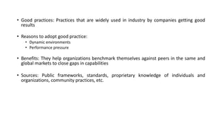 • Good practices: Practices that are widely used in industry by companies getting good
results
• Reasons to adopt good practice:
• Dynamic environments
• Performance pressure
• Benefits: They help organizations benchmark themselves against peers in the same and
global markets to close gaps in capabilities
• Sources: Public frameworks, standards, proprietary knowledge of individuals and
organizations, community practices, etc.
 