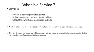 What is a Service ?
• Service is:
▪ a means of delivering value to customer
▪ facilitating outcomes customers want to achieve
▪ without the ownership of specific costs and risks
• A set of related functions provided by IT systems in support of one or more business areas
• This service can be made up of hardware, software and communication components, but is
perceived as a self-contained, coherent entity.
 