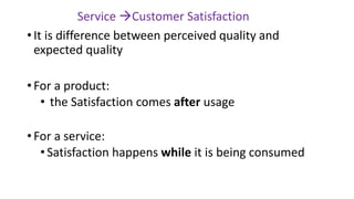 • It is difference between perceived quality and
expected quality
• For a product:
• the Satisfaction comes after usage
• For a service:
•Satisfaction happens while it is being consumed
Service →Customer Satisfaction
 