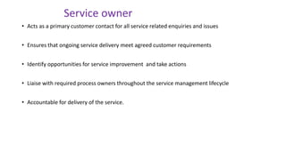 • Acts as a primary customer contact for all service related enquiries and issues
• Ensures that ongoing service delivery meet agreed customer requirements
• Identify opportunities for service improvement and take actions
• Liaise with required process owners throughout the service management lifecycle
• Accountable for delivery of the service.
Service owner
 