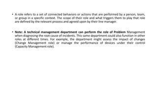 • A role refers to a set of connected behaviors or actions that are performed by a person, team,
or group in a specific context. The scope of their role and what triggers them to play that role
are defined by the relevant process and agreed upon by their line manager.
• Note: A technical management department can perform the role of Problem Management
when diagnosing the root cause of incidents. This same department could also function in other
roles at different times. For example, the department might assess the impact of changes
(Change Management role) or manage the performance of devices under their control
(Capacity Management role).
 