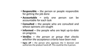 • Responsible – the person or people responsible
for getting the job done
• Accountable – only one person can be
accountable for each task
• Consulted – the people who are consulted and
whose opinions are sought
• Informed – the people who are kept up-to-date
on progress.
• Verifies – the person or group that checks
whether the acceptance criteria have been met
• Signs off – the person who approves the V decision and
authorizes the product hand-off. This could be the A person.
 