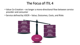 The Focus of ITIL 4
• Value Co-Creation – no longer a mono-directional flow between service
provider and consumer
• Service defined by VOCR – Value, Outcomes, Costs, and Risks
 