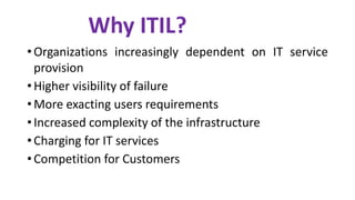 • Organizations increasingly dependent on IT service
provision
• Higher visibility of failure
• More exacting users requirements
• Increased complexity of the infrastructure
• Charging for IT services
• Competition for Customers
Why ITIL?
 