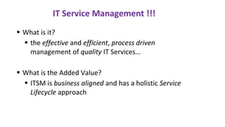 IT Service Management !!!
▪ What is it?
▪ the effective and efficient, process driven
management of quality IT Services…
▪ What is the Added Value?
▪ ITSM is business aligned and has a holistic Service
Lifecycle approach
 