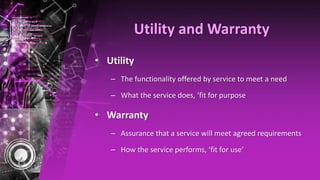 Utility and Warranty
• Utility
– The functionality offered by service to meet a need
– What the service does, ‘fit for purpose
• Warranty
– Assurance that a service will meet agreed requirements
– How the service performs, ‘fit for use’
 
