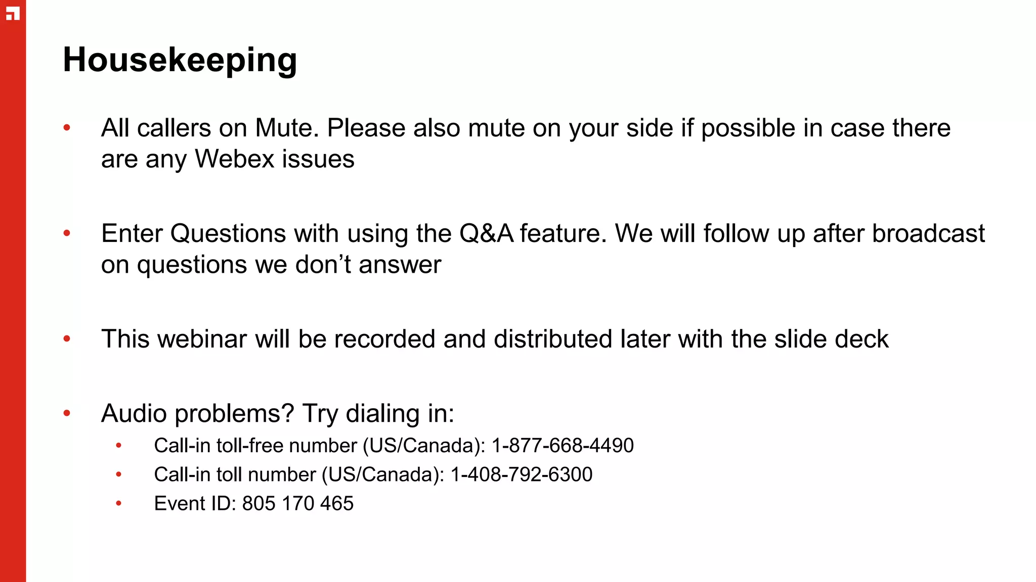 Housekeeping
• All callers on Mute. Please also mute on your side if possible in case there
are any Webex issues
• Enter Questions with using the Q&A feature. We will follow up after broadcast
on questions we don’t answer
• This webinar will be recorded and distributed later with the slide deck
• Audio problems? Try dialing in:
• Call-in toll-free number (US/Canada): 1-877-668-4490
• Call-in toll number (US/Canada): 1-408-792-6300
• Event ID: 805 170 465
 