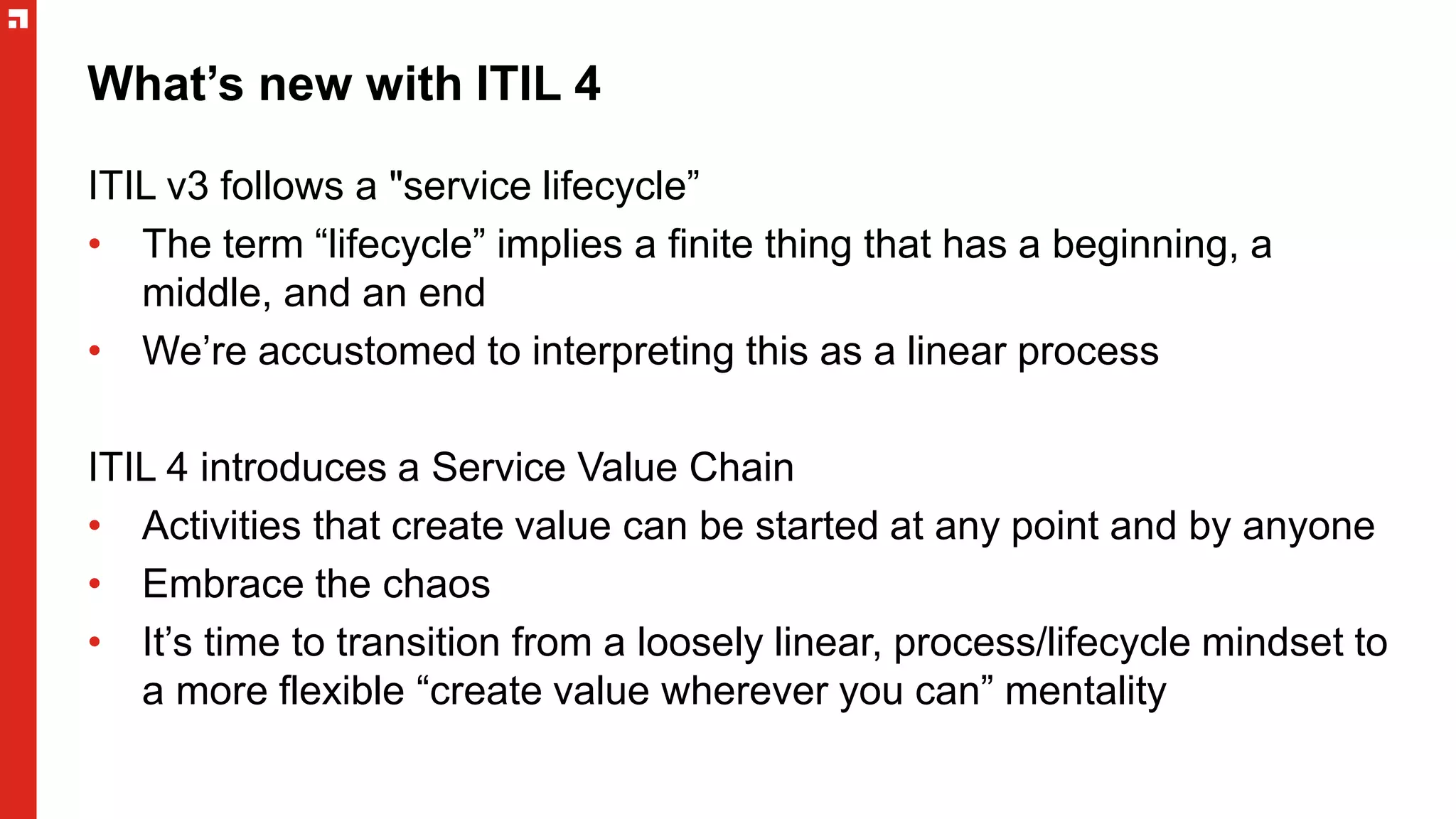 What’s new with ITIL 4
ITIL v3 follows a "service lifecycle”
• The term “lifecycle” implies a finite thing that has a beginning, a
middle, and an end
• We’re accustomed to interpreting this as a linear process
ITIL 4 introduces a Service Value Chain
• Activities that create value can be started at any point and by anyone
• Embrace the chaos
• It’s time to transition from a loosely linear, process/lifecycle mindset to
a more flexible “create value wherever you can” mentality
 