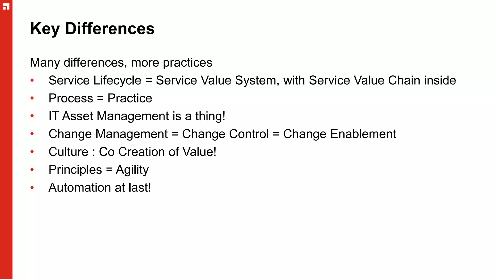 Key Differences
Many differences, more practices
• Service Lifecycle = Service Value System, with Service Value Chain inside
• Process = Practice
• IT Asset Management is a thing!
• Change Management = Change Control = Change Enablement
• Culture : Co Creation of Value!
• Principles = Agility
• Automation at last!
 