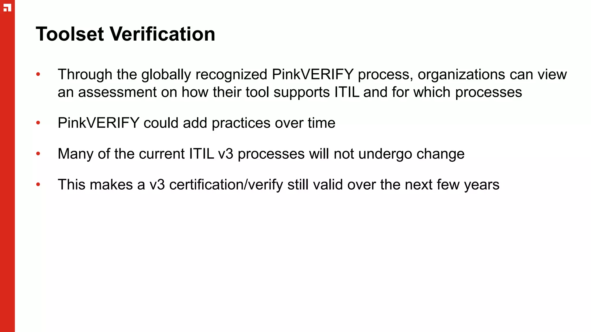 Toolset Verification
• Through the globally recognized PinkVERIFY process, organizations can view
an assessment on how their tool supports ITIL and for which processes
• PinkVERIFY could add practices over time
• Many of the current ITIL v3 processes will not undergo change
• This makes a v3 certification/verify still valid over the next few years
 