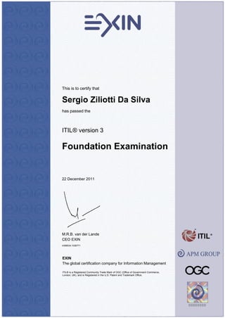 This is to certify that
Sergio Ziliotti Da Silva
has passed the
ITIL® version 3
Foundation Examination
22 December 2011
M.R.B. van der Lande
CEO EXIN
4398534.1036771
EXIN
The global certification company for Information Management
ITIL® is a Registered Community Trade Mark of OGC (Office of Government Commerce,
London, UK), and is Registered in the U.S. Patent and Trademark Office.
 