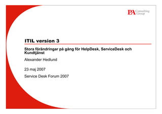 ITIL version 3
Stora förändringar på gång för HelpDesk, ServiceDesk och
Kundtjänst
Alexander Hedlund

23 maj 2007
Service Desk Forum 2007
 