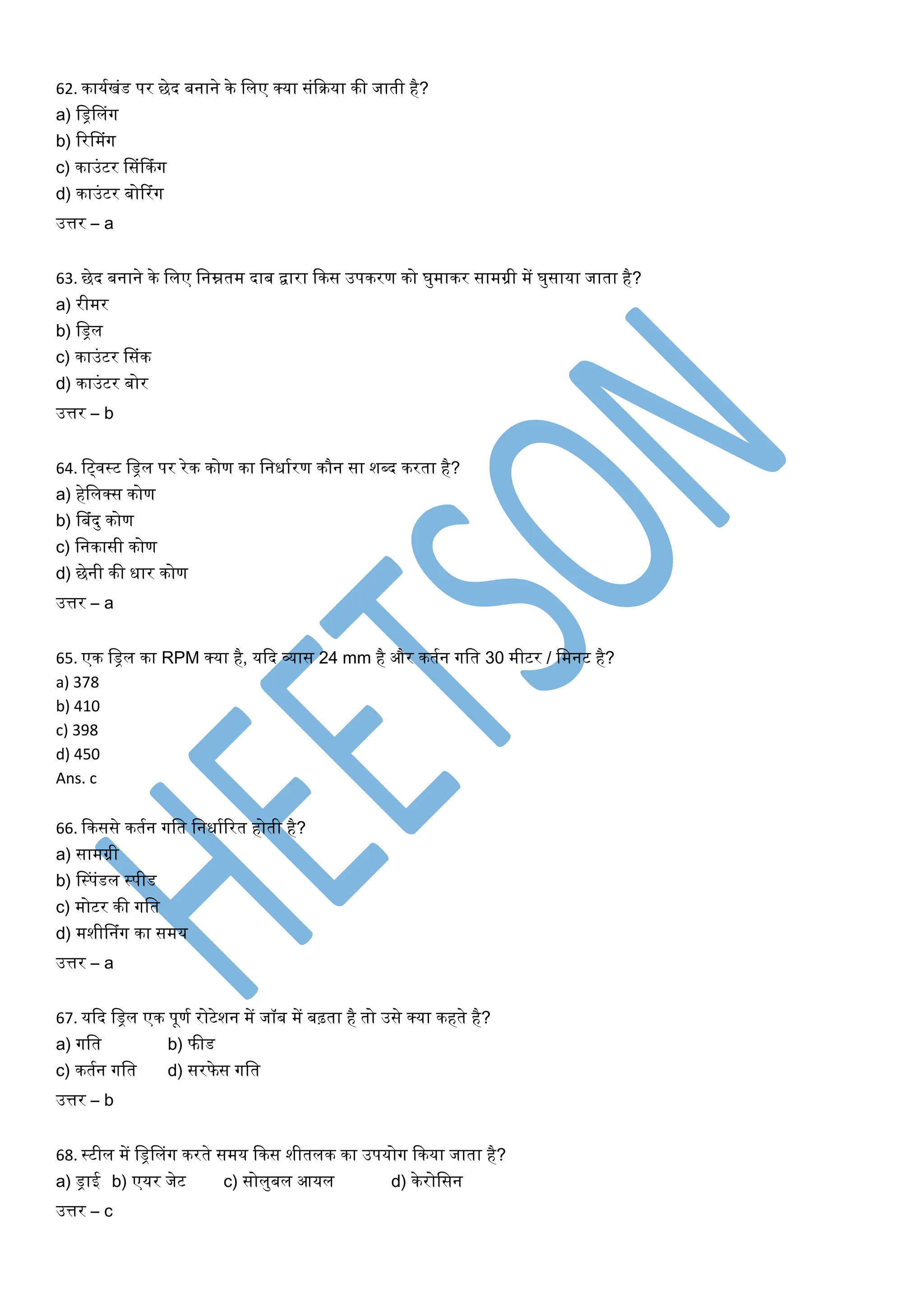 62. कार्यखंड पर छेद बनाने के ललए क्र्ा संकिर्ा की जाती है?
a) लिललंग
b) ररलमंग
c) काउंटर लसंफकंग
d) काउंटर बोटरंग
उत्तर – a
63. छेद बनाने के ललए लनम्नतम दाब द्वारा ककस उपकरण को घुमाकर सामग्री में घुसार्ा जाता है?
a) रीमर
b) लिल
c) काउंटर लसंक
d) काउंटर बोर
उत्तर – b
64. लववस्ट लिल पर रेक कोण का लनधायरण कौन सा शब्द करता है?
a) हेललक्स कोण
b) लबंदु कोण
c) लनकासी कोण
d) छेनी की धार कोण
उत्तर – a
65. एक लिल का RPM क्र्ा है, र्कद व्यास 24 mm है और कतयन गलत 30 मीटर / लमनट है?
a) 378
b) 410
c) 398
d) 450
Ans. c
66. ककससे कतयन गलत लनधायररत होती है?
a) सामग्री
b) लस्पंडल स्पीड
c) मोटर की गलत
d) मशीलनंग का समर्
उत्तर – a
67. र्कद लिल एक पूणय रोटेशन में जॉब में बढ़ता है तो उसे क्र्ा कहते है?
a) गलत b) फीड
c) कतयन गलत d) सरफे स गलत
उत्तर – b
68. स्टील में लिललंग करते समर् ककस शीतलक का उपर्ोग ककर्ा जाता है?
a) िाई b) एर्र जेट c) सोलुबल आर्ल d) केरोलसन
उत्तर – c
 