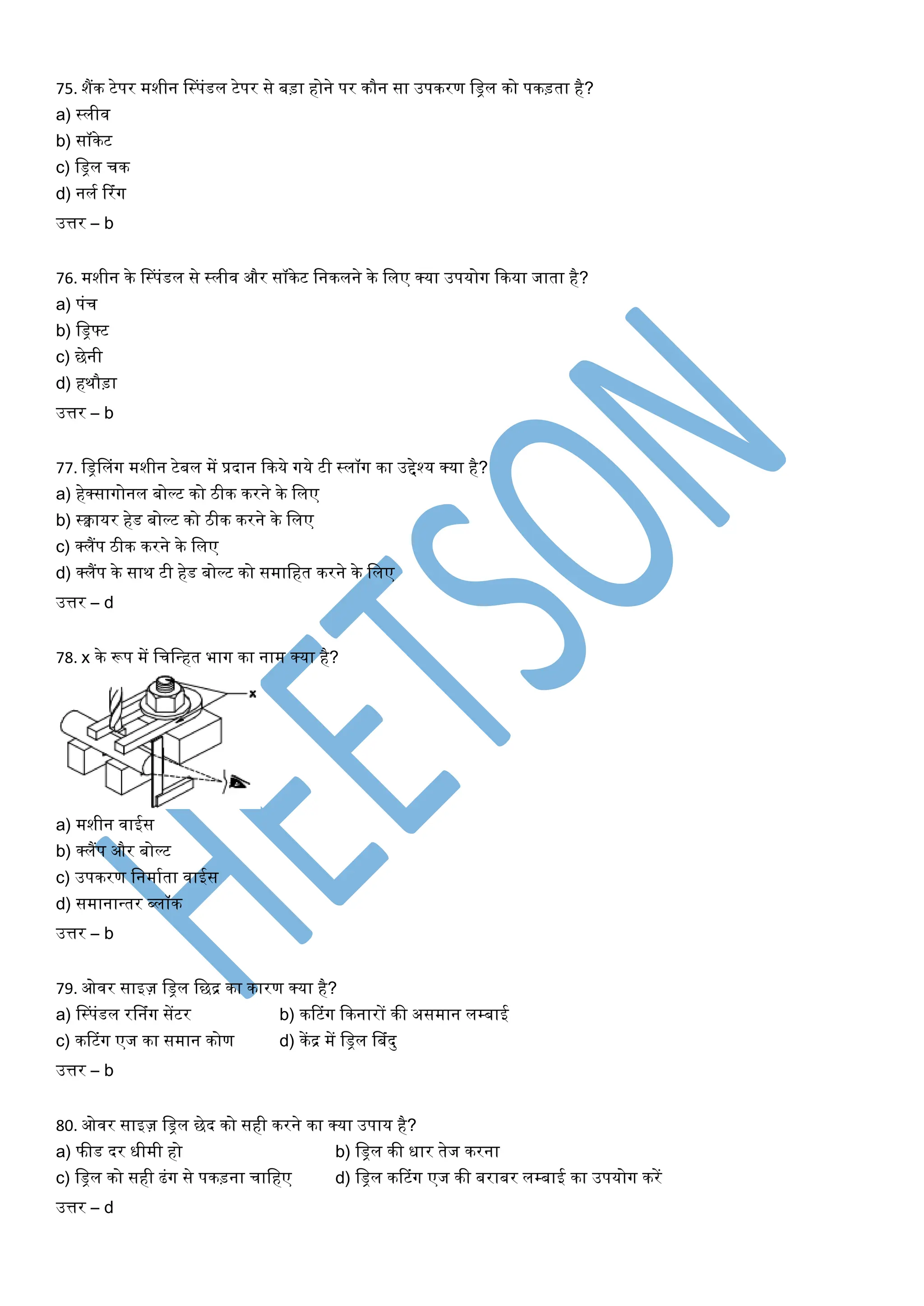 75. शैंक टेपर मशीन लस्पंडल टेपर से बड़ा होने पर कौन सा उपकरण लिल को पकड़ता है?
a) स्लीव
b) सॉकेट
c) लिल चक
d) नलय टरंग
उत्तर – b
76. मशीन के लस्पंडल से स्लीव और सॉकेट लनकलने के ललए क्र्ा उपर्ोग ककर्ा जाता है?
a) पंच
b) लिफ्ट
c) छेनी
d) हथौड़ा
उत्तर – b
77. लिललंग मशीन टेबल में प्रदान ककर्े गर्े टी स्लॉग का उद्देश्र् क्र्ा है?
a) हेक्सागोनल बोल्ट को िीक करने के ललए
b) स्वार्र हेड बोल्ट को िीक करने के ललए
c) क्लैंप िीक करने के ललए
d) क्लैंप के साथ टी हेड बोल्ट को समालहत करने के ललए
उत्तर – d
78. x के रूप में लचलन्त्हत भाग का नाम क्र्ा है?
a) मशीन वाईस
b) क्लैंप और बोल्ट
c) उपकरण लनमायता वाईस
d) समानान्त्तर ब्लॉक
उत्तर – b
79. ओवर साइज़ लिल लछद्र का कारण क्र्ा है?
a) लस्पंडल रलनंग सेंटर b) कटटंग ककनारों की असमान लम्बाई
c) कटटंग एज का समान कोण d) केंद्र में लिल लबंदु
उत्तर – b
80. ओवर साइज़ लिल छेद को सही करने का क्र्ा उपार् है?
a) फीड दर धीमी हो b) लिल की धार तेज करना
c) लिल को सही ढंग से पकड़ना चालहए d) लिल कटटंग एज की बराबर लम्बाई का उपर्ोग करें
उत्तर – d
 