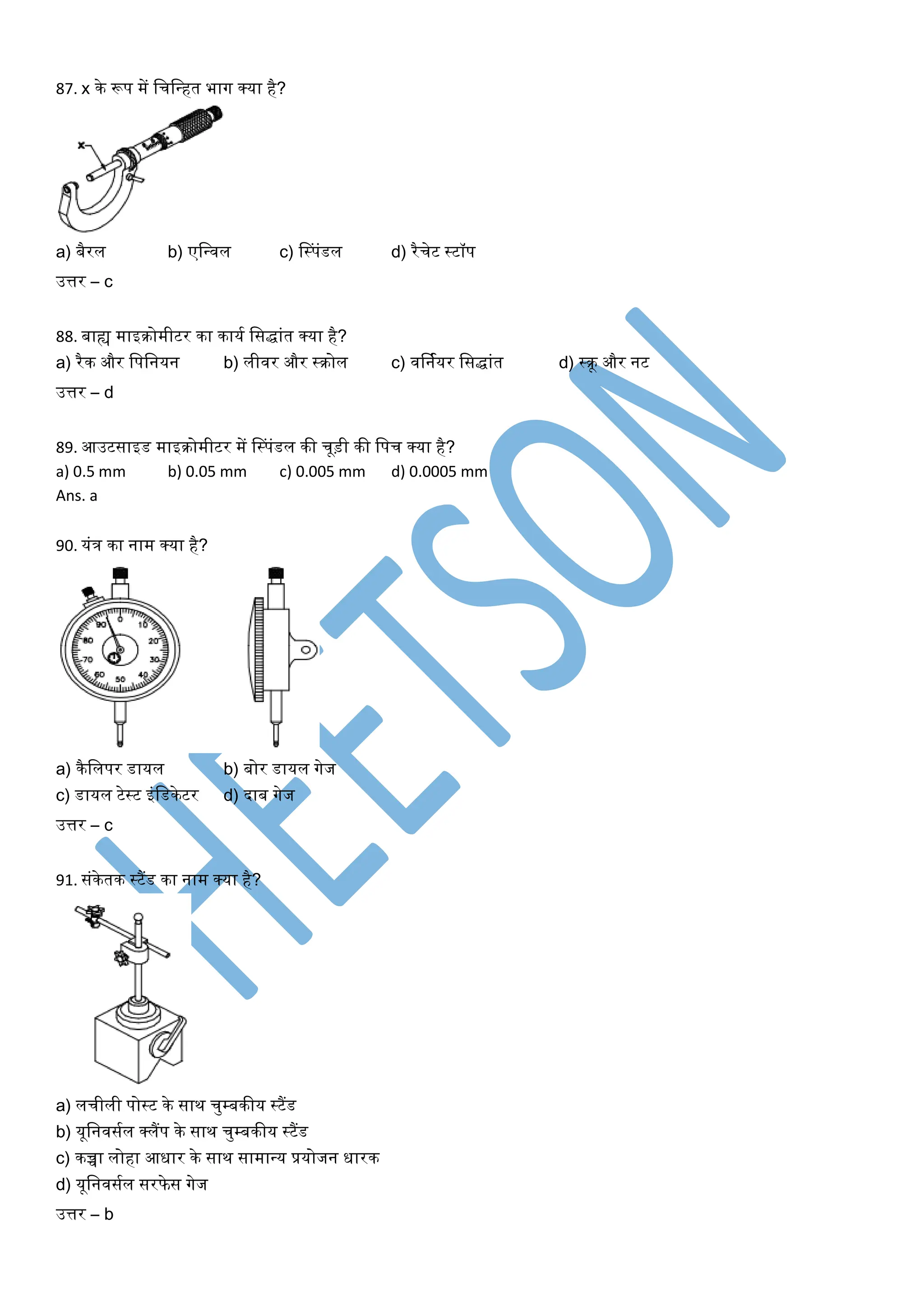 87. x के रूप में लचलन्त्हत भाग क्र्ा है?
a) बैरल b) एलन्त्वल c) लस्पंडल d) रैचेट स्टॉप
उत्तर – c
88. बाह्य माइिोमीटर का कार्य लसिांत क्र्ा है?
a) रैक और लपलनर्न b) लीवर और स्िोल c) वर्नयर्र लसिांत d) स्िू और नट
उत्तर – d
89. आउटसाइड माइिोमीटर में लस्पंडल की चूड़ी की लपच क्र्ा है?
a) 0.5 mm b) 0.05 mm c) 0.005 mm d) 0.0005 mm
Ans. a
90. र्ंत्र का नाम क्र्ा है?
a) कैललपर डार्ल b) बोर डार्ल गेज
c) डार्ल टेस्ट इंलडकेटर d) दाब गेज
उत्तर – c
91. संकेतक स्टैंड का नाम क्र्ा है?
a) लचीली पोस्ट के साथ चुम्बकीर् स्टैंड
b) र्ूलनवसयल क्लैंप के साथ चुम्बकीर् स्टैंड
c) कच्चा लोहा आधार के साथ सामान्त्र् प्रर्ोजन धारक
d) र्ूलनवसयल सरफे स गेज
उत्तर – b
 