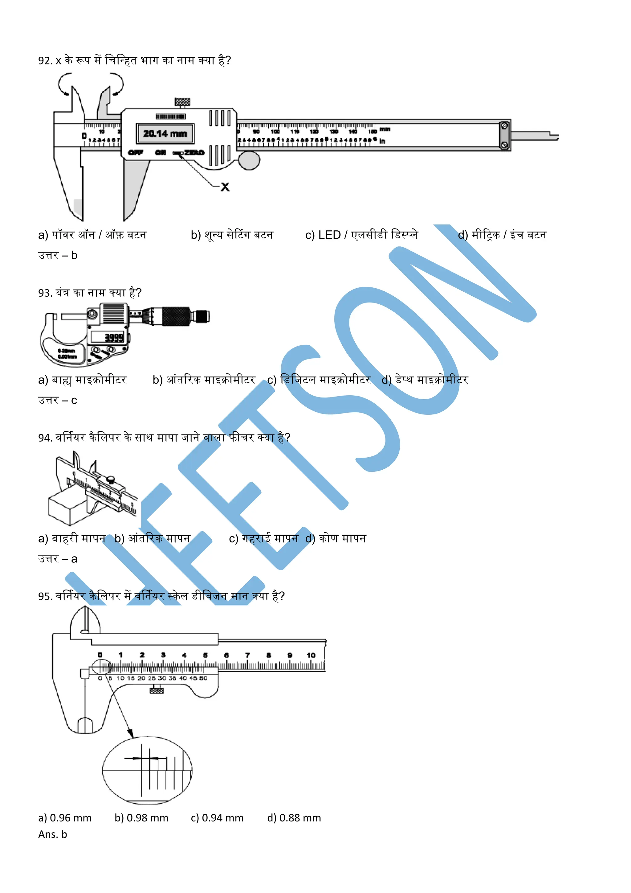 92. x के रूप में लचलन्त्हत भाग का नाम क्र्ा है?
a) पॉवर ऑन / ऑफ़ बटन b) शून्त्र् सेटटंग बटन c) LED / एलसीडी लडस्प्ले d) मीरट्रक / इंच बटन
उत्तर – b
93. र्ंत्र का नाम क्र्ा है?
a) बाह्य माइिोमीटर b) आंतररक माइिोमीटर c) लडलजटल माइिोमीटर d) डेप्थ माइिोमीटर
उत्तर – c
94. वर्नयर्र कैललपर के साथ मापा जाने वाला फीचर क्र्ा है?
a) बाहरी मापन b) आंतररक मापन c) गहराई मापन d) कोण मापन
उत्तर – a
95. वर्नयर्र कैललपर में वर्नयर्र स्केल डीलवजन मान क्र्ा है?
a) 0.96 mm b) 0.98 mm c) 0.94 mm d) 0.88 mm
Ans. b
 