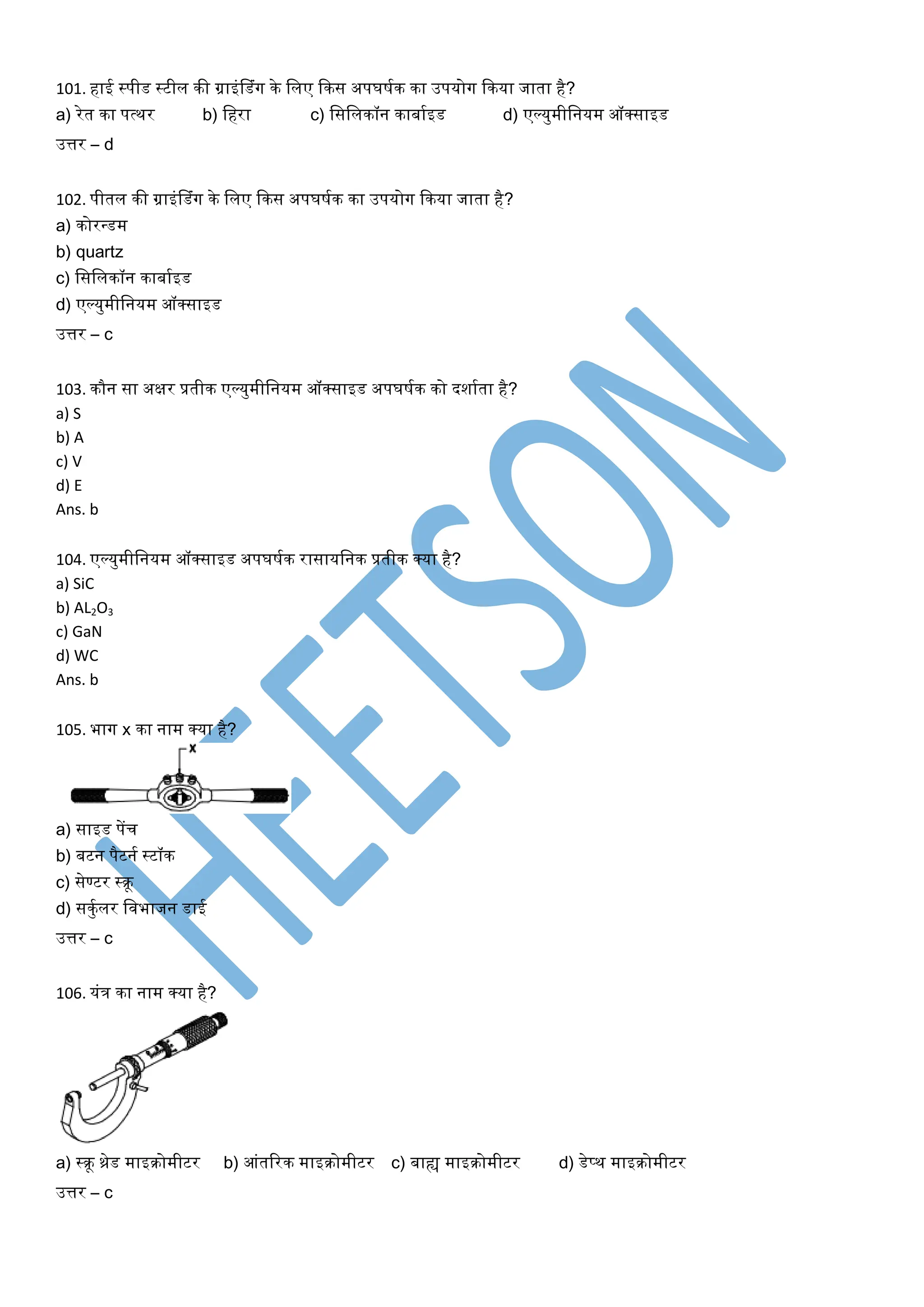 101. हाई स्पीड स्टील की ग्राइंलडंग के ललए ककस अपघियक का उपर्ोग ककर्ा जाता है?
a) रेत का पत्थर b) लहरा c) लसललकॉन काबायइड d) एल्र्ुमीलनर्म ऑक्साइड
उत्तर – d
102. पीतल की ग्राइंलडंग के ललए ककस अपघियक का उपर्ोग ककर्ा जाता है?
a) कोरन्त्डम
b) quartz
c) लसललकॉन काबायइड
d) एल्र्ुमीलनर्म ऑक्साइड
उत्तर – c
103. कौन सा अक्षर प्रतीक एल्र्ुमीलनर्म ऑक्साइड अपघियक को दशायता है?
a) S
b) A
c) V
d) E
Ans. b
104. एल्र्ुमीलनर्म ऑक्साइड अपघियक रासार्लनक प्रतीक क्र्ा है?
a) SiC
b) AL2O3
c) GaN
d) WC
Ans. b
105. भाग x का नाम क्र्ा है?
a) साइड पेंच
b) बटन पैटनय स्टॉक
c) सेण्टर स्िू
d) सकुयलर लवभाजन डाई
उत्तर – c
106. र्ंत्र का नाम क्र्ा है?
a) स्िू थ्रेड माइिोमीटर b) आंतररक माइिोमीटर c) बाह्य माइिोमीटर d) डेप्थ माइिोमीटर
उत्तर – c
 