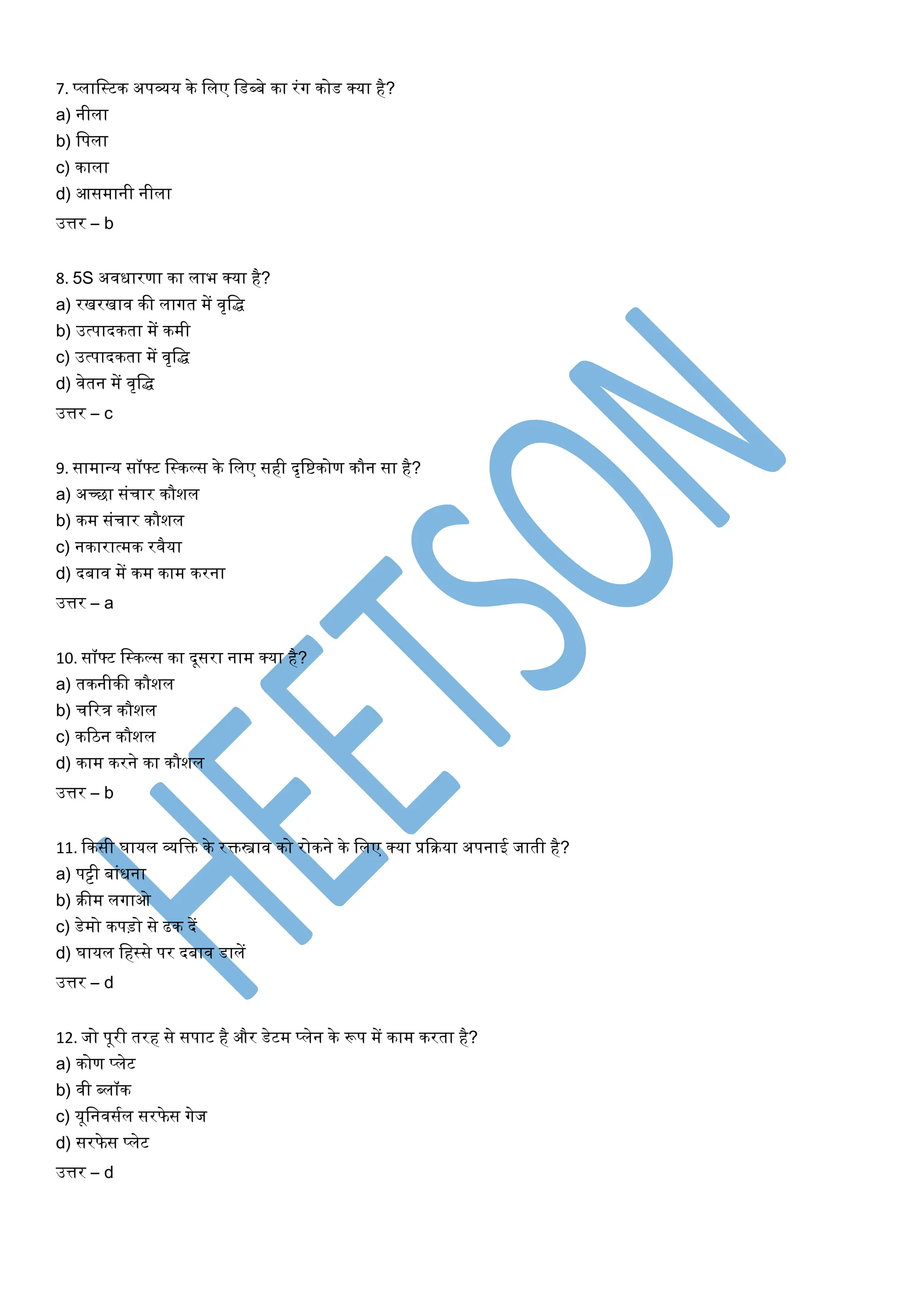 7. प्लालस्टक अपव्यर् के ललए लडब्बे का रंग कोड क्र्ा है?
a) नीला
b) लपला
c) काला
d) आसमानी नीला
उत्तर – b
8. 5S अवधारणा का लाभ क्र्ा है?
a) रखरखाव की लागत में वृलि
b) उत्पादकता में कमी
c) उत्पादकता में वृलि
d) वेतन में वृलि
उत्तर – c
9. सामान्त्र् सॉफ्ट लस्कल्स के ललए सही दृलिकोण कौन सा है?
a) अच्छा संचार कौशल
b) कम संचार कौशल
c) नकारात्मक रवैर्ा
d) दबाव में कम काम करना
उत्तर – a
10. सॉफ्ट लस्कल्स का दूसरा नाम क्र्ा है?
a) तकनीकी कौशल
b) चररत्र कौशल
c) करिन कौशल
d) काम करने का कौशल
उत्तर – b
11. ककसी घार्ल व्यलि के रिस्त्राव को रोकने के ललए क्र्ा प्रकिर्ा अपनाई जाती है?
a) पट्टी बांधना
b) िीम लगाओ
c) डेमो कपड़ो से ढक दें
d) घार्ल लहस्से पर दबाव डालें
उत्तर – d
12. जो पूरी तरह से सपाट है और डेटम प्लेन के रूप में काम करता है?
a) कोण प्लेट
b) वी ब्लॉक
c) र्ूलनवसयल सरफे स गेज
d) सरफे स प्लेट
उत्तर – d
 