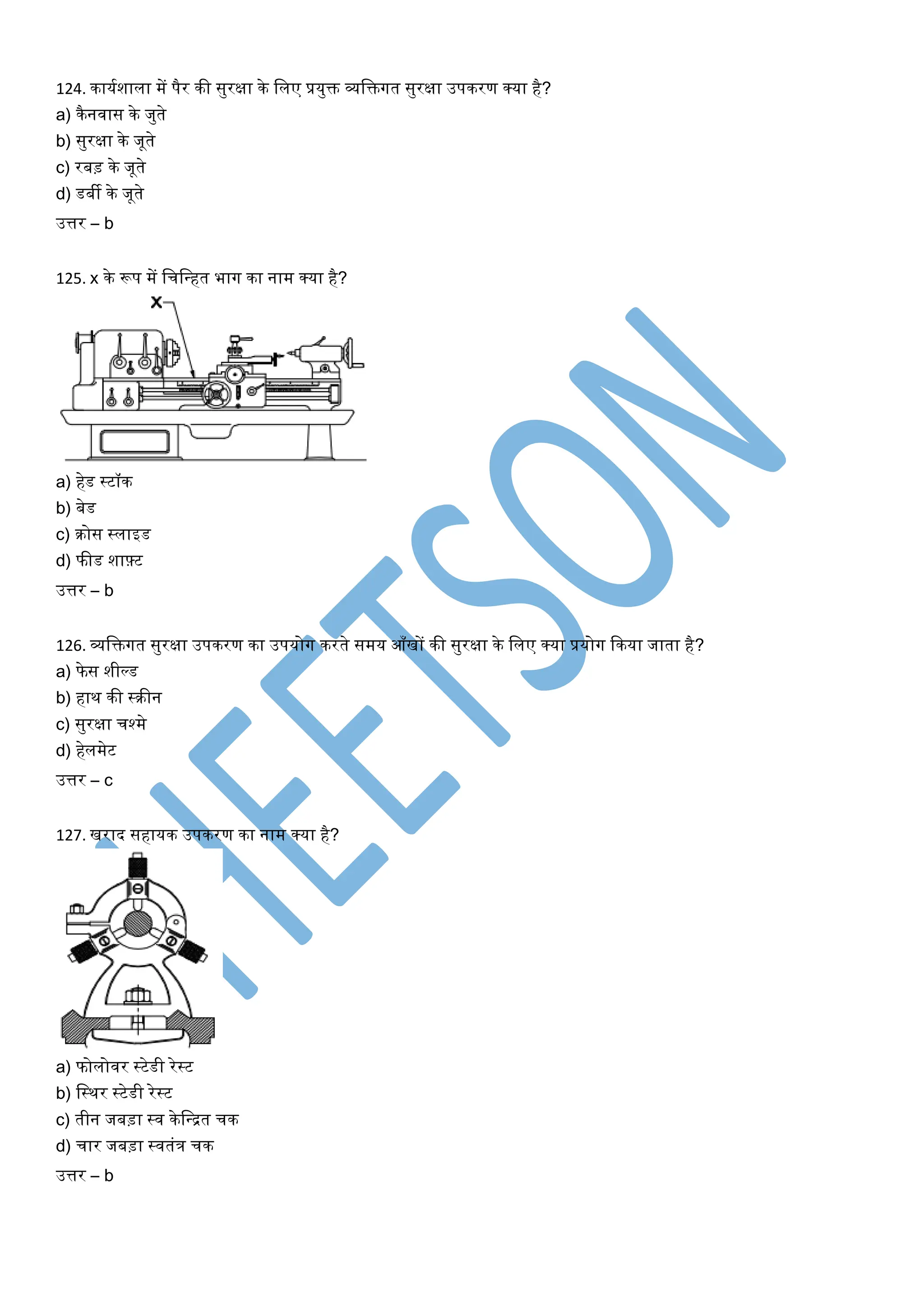 124. कार्यशाला में पैर की सुरक्षा के ललए प्रर्ुि व्यलिगत सुरक्षा उपकरण क्र्ा है?
a) कैनवास के जुते
b) सुरक्षा के जूते
c) रबड़ के जूते
d) डबी के जूते
उत्तर – b
125. x के रूप में लचलन्त्हत भाग का नाम क्र्ा है?
a) हेड स्टॉक
b) बेड
c) िोस स्लाइड
d) फीड शाफ़्ट
उत्तर – b
126. व्यलिगत सुरक्षा उपकरण का उपर्ोग करते समर् आँखों की सुरक्षा के ललए क्र्ा प्रर्ोग ककर्ा जाता है?
a) फे स शील्ड
b) हाथ की स्िीन
c) सुरक्षा चश्मे
d) हेलमेट
उत्तर – c
127. खराद सहार्क उपकरण का नाम क्र्ा है?
a) फोलोवर स्टेडी रेस्ट
b) लस्थर स्टेडी रेस्ट
c) तीन जबड़ा स्व केलन्त्द्रत चक
d) चार जबड़ा स्वतंत्र चक
उत्तर – b
 