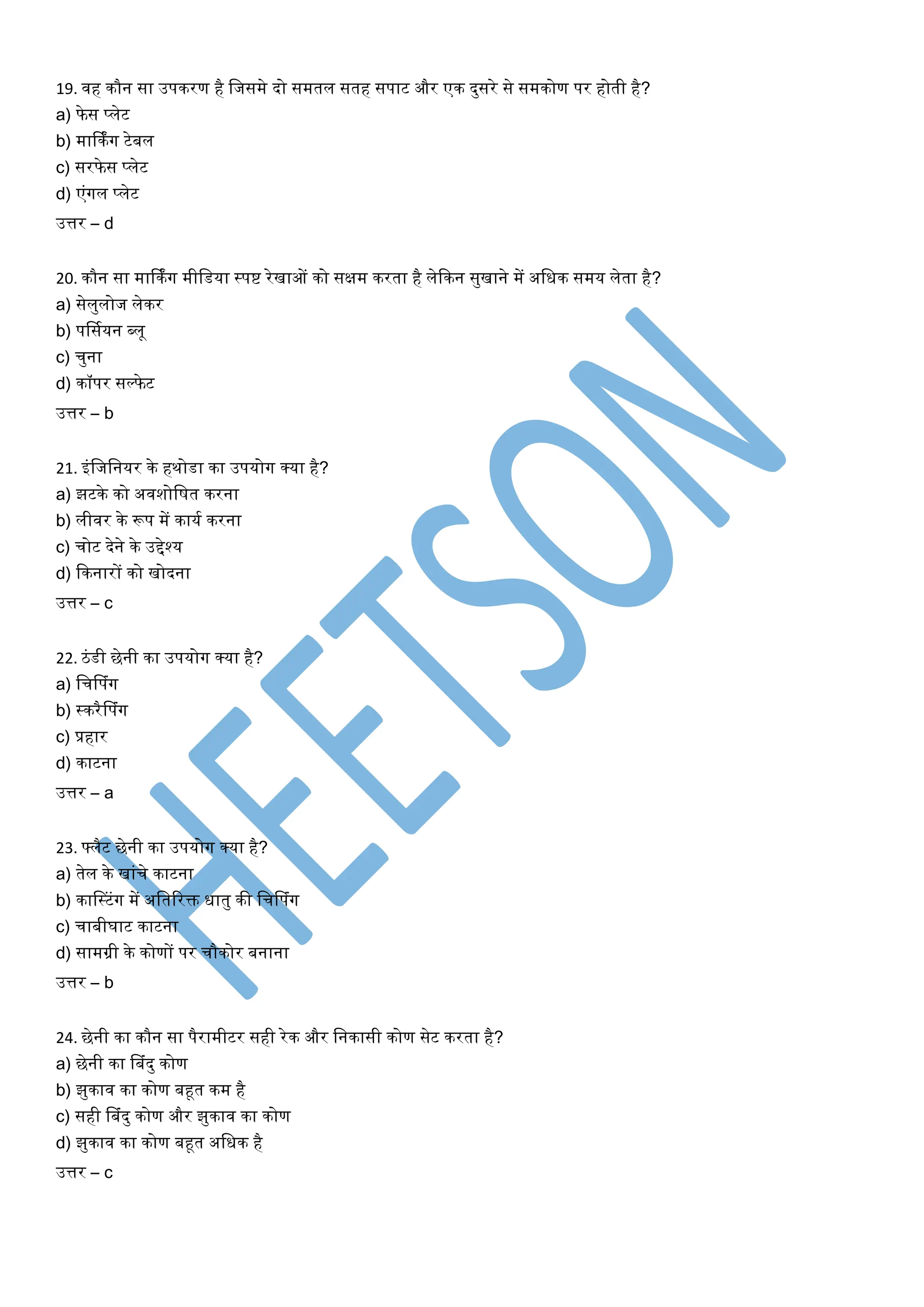 19. वह कौन सा उपकरण है लजसमे दो समतल सतह सपाट और एक दुसरे से समकोण पर होती है?
a) फे स प्लेट
b) मार्किंग टेबल
c) सरफे स प्लेट
d) एंगल प्लेट
उत्तर – d
20. कौन सा मार्किंग मीलडर्ा स्पि रेखाओं को सक्षम करता है लेककन सुखाने में अलधक समर् लेता है?
a) सेलुलोज लेकर
b) पर्सयर्न ब्लू
c) चुना
d) कॉपर सल्फे ट
उत्तर – b
21. इंलजलनर्र के हथोडा का उपर्ोग क्र्ा है?
a) झटके को अवशोलित करना
b) लीवर के रूप में कार्य करना
c) चोट देने के उद्देश्र्
d) ककनारों को खोदना
उत्तर – c
22. िंडी छेनी का उपर्ोग क्र्ा है?
a) लचलपंग
b) स्करैलपंग
c) प्रहार
d) काटना
उत्तर – a
23. फ्लैट छेनी का उपर्ोग क्र्ा है?
a) तेल के खांचे काटना
b) कालस्टंग में अलतररि धातु की लचलपंग
c) चाबीघाट काटना
d) सामग्री के कोणों पर चौकोर बनाना
उत्तर – b
24. छेनी का कौन सा पैरामीटर सही रेक और लनकासी कोण सेट करता है?
a) छेनी का लबंदु कोण
b) झुकाव का कोण बहूत कम है
c) सही लबंदु कोण और झुकाव का कोण
d) झुकाव का कोण बहूत अलधक है
उत्तर – c
 