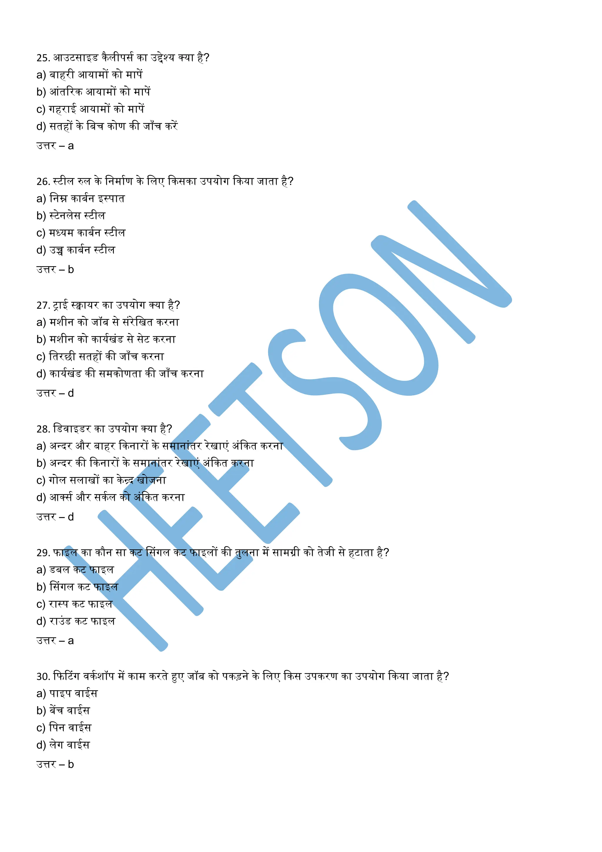 25. आउटसाइड कैलीपसय का उद्देश्र् क्र्ा है?
a) बाहरी आर्ामों को मापें
b) आंतररक आर्ामों को मापें
c) गहराई आर्ामों को मापें
d) सतहों के लबच कोण की जाँच करें
उत्तर – a
26. स्टील रुल के लनमायण के ललए ककसका उपर्ोग ककर्ा जाता है?
a) लनम्न काबयन इस्पात
b) स्टेनलेस स्टील
c) मध्र्म काबयन स्टील
d) उच्च काबयन स्टील
उत्तर – b
27. ट्राई स्वार्र का उपर्ोग क्र्ा है?
a) मशीन को जॉब से संरेलखत करना
b) मशीन को कार्यखंड से सेट करना
c) लतरछी सतहों की जाँच करना
d) कार्यखंड की समकोणता की जाँच करना
उत्तर – d
28. लडवाइडर का उपर्ोग क्र्ा है?
a) अन्त्दर और बाहर ककनारों के समानांतर रेखाएं अंककत करना
b) अन्त्दर की ककनारों के समानांतर रेखाएं अंककत करना
c) गोल सलाखों का केन्र्द खोजना
d) आक्सय और सकयल को अंककत करना
उत्तर – d
29. फाइल का कौन सा कट लसंगल कट फाइलों की तुलना में सामग्री को तेजी से हटाता है?
a) डबल कट फाइल
b) लसंगल कट फाइल
c) रास्प कट फाइल
d) राउंड कट फाइल
उत्तर – a
30. कफटटंग वकयशॉप में काम करते हुए जॉब को पकड़ने के ललए ककस उपकरण का उपर्ोग ककर्ा जाता है?
a) पाइप वाईस
b) बेंच वाईस
c) लपन वाईस
d) लेग वाईस
उत्तर – b
 