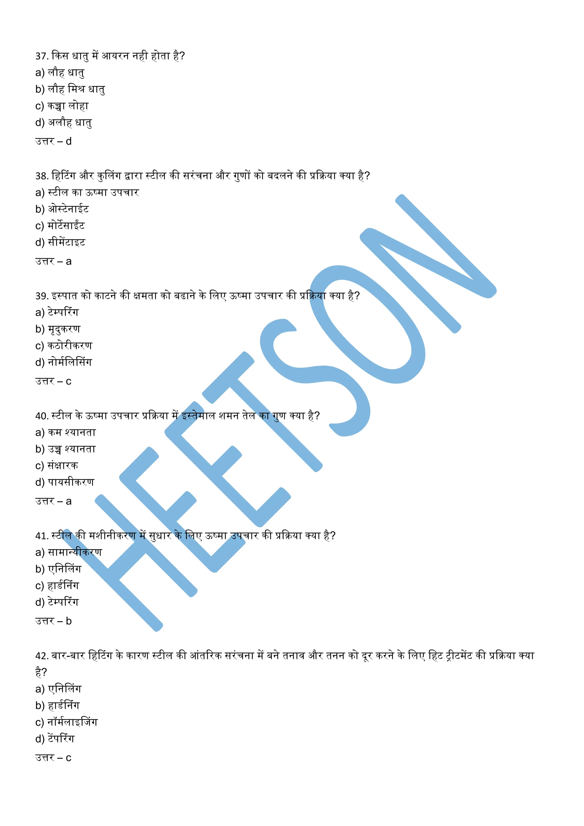 37. ककस धातु में आर्रन नही होता है?
a) लौह धातु
b) लौह लमश्र धातु
c) कच्चा लोहा
d) अलौह धातु
उत्तर – d
38. लहटटंग और कुललंग द्वारा स्टील की सरंचना और गुणों को बदलने की प्रकिर्ा क्र्ा है?
a) स्टील का ऊष्मा उपचार
b) ओस्टेनाईट
c) मोटेसाईंट
d) सीमेंटाइट
उत्तर – a
39. इस्पात को काटने की क्षमता को बढाने के ललए ऊष्मा उपचार की प्रकिर्ा क्र्ा है?
a) टेम्पटरंग
b) मृदुकरण
c) किोरीकरण
d) नोमयलललसंग
उत्तर – c
40. स्टील के ऊष्मा उपचार प्रकिर्ा में इस्तेमाल शमन तेल का गुण क्र्ा है?
a) कम श्र्ानता
b) उच्च श्र्ानता
c) संक्षारक
d) पार्सीकरण
उत्तर – a
41. स्टील की मशीनीकरण में सुधार के ललए ऊष्मा उपचार की प्रकिर्ा क्र्ा है?
a) सामान्त्र्ीकरण
b) एलनललंग
c) हाडयलनंग
d) टेम्पटरंग
उत्तर – b
42. बार-बार लहटटंग के कारण स्टील की आंतररक सरंचना में बने तनाव और तनन को दूर करने के ललए लहट ट्रीटमेंट की प्रकिर्ा क्र्ा
है?
a) एलनललंग
b) हाडयलनंग
c) नॉमयलाइलजंग
d) टेंपटरंग
उत्तर – c
 